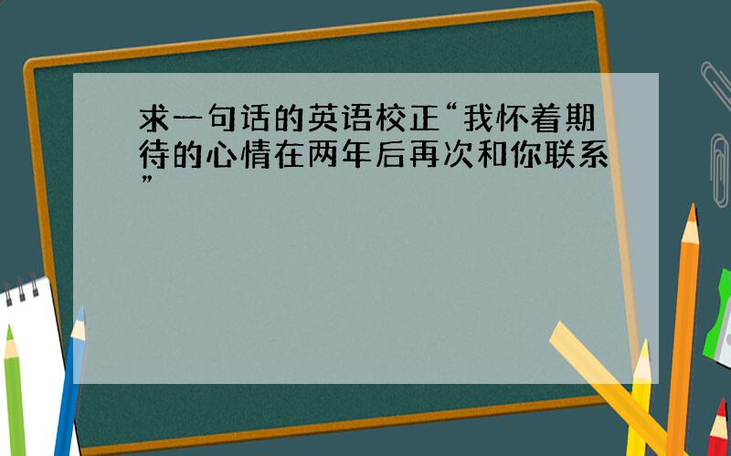 求一句话的英语校正“我怀着期待的心情在两年后再次和你联系”