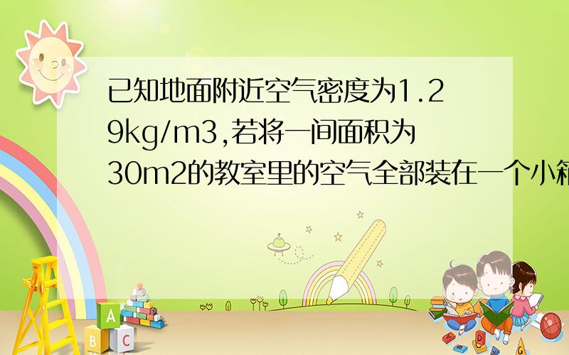 已知地面附近空气密度为1.29kg/m3,若将一间面积为30m2的教室里的空气全部装在一个小箱子里,估算一下能否提起它.