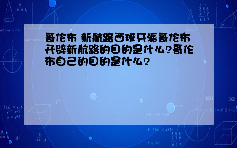 哥伦布 新航路西班牙派哥伦布开辟新航路的目的是什么?哥伦布自己的目的是什么?