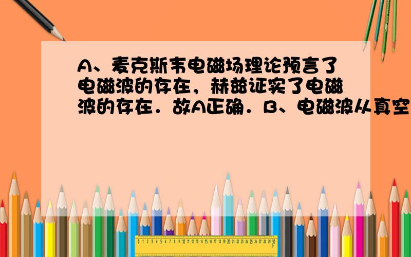 A、麦克斯韦电磁场理论预言了电磁波的存在，赫兹证实了电磁波的存在．故A正确．B、电磁波从真空进入水中，波速变小