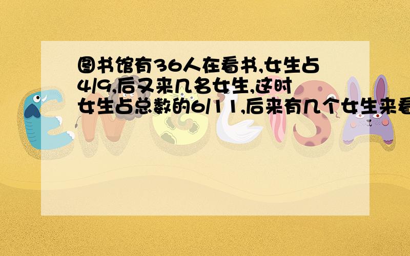 图书馆有36人在看书,女生占4/9,后又来几名女生,这时女生占总数的6/11,后来有几个女生来看书?用算术