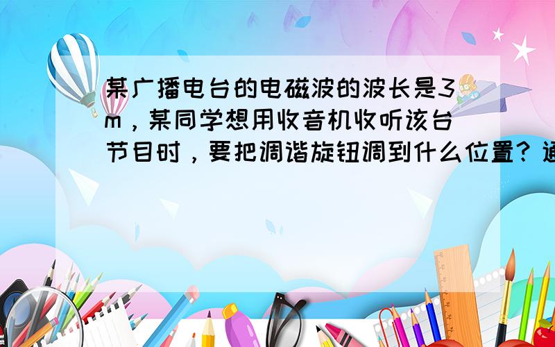 某广播电台的电磁波的波长是3m，某同学想用收音机收听该台节目时，要把调谐旋钮调到什么位置？通过计算说明．