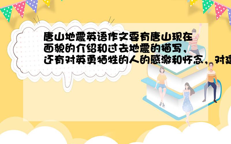 唐山地震英语作文要有唐山现在面貌的介绍和过去地震的描写，还有对英勇牺牲的人的感激和怀念，对建设唐山的人的感激的，下星期二