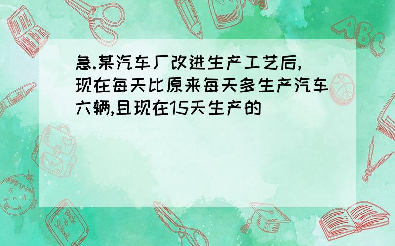 急.某汽车厂改进生产工艺后,现在每天比原来每天多生产汽车六辆,且现在15天生产的