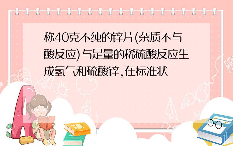 称40克不纯的锌片(杂质不与酸反应)与足量的稀硫酸反应生成氢气和硫酸锌,在标准状