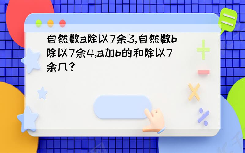 自然数a除以7余3,自然数b除以7余4,a加b的和除以7余几?