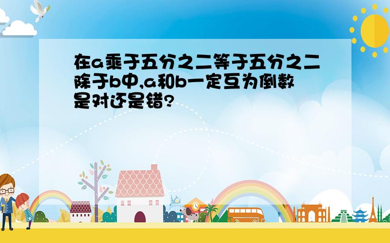 在a乘于五分之二等于五分之二除于b中,a和b一定互为倒数是对还是错?