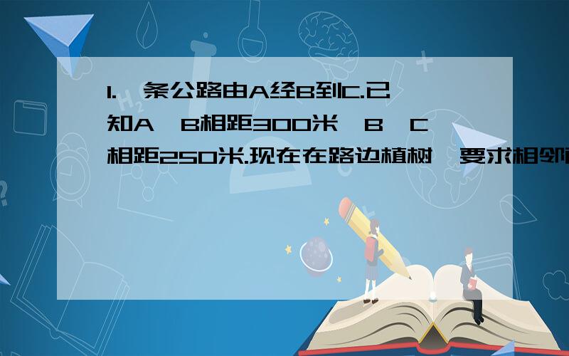 1.一条公路由A经B到C.已知A、B相距300米,B、C相距250米.现在在路边植树,要求相邻两树之间距离相等,并在B点