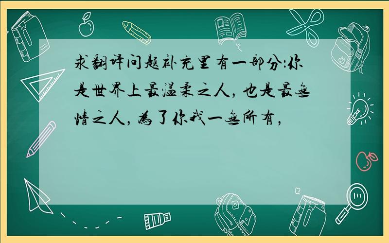 求翻译问题补充里有一部分：你是世界上最温柔之人，也是最无情之人，为了你我一无所有，