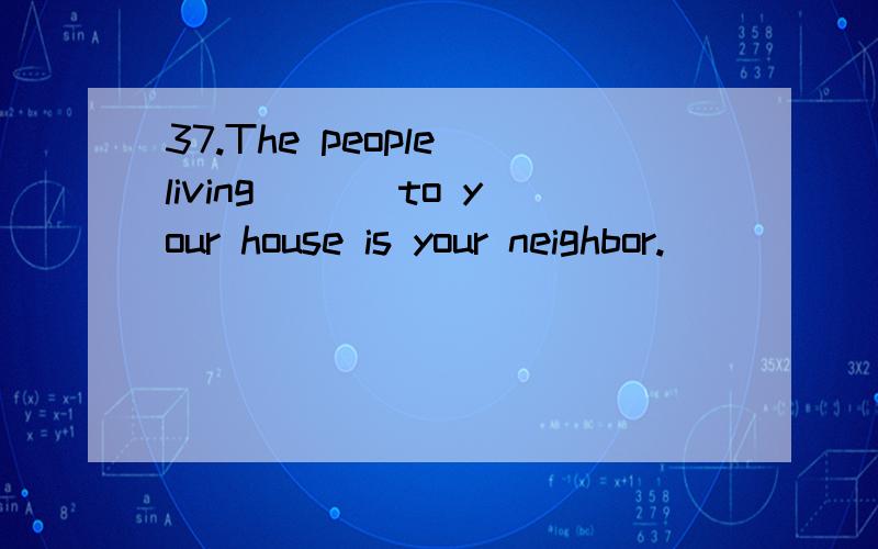 37.The people living ___to your house is your neighbor.