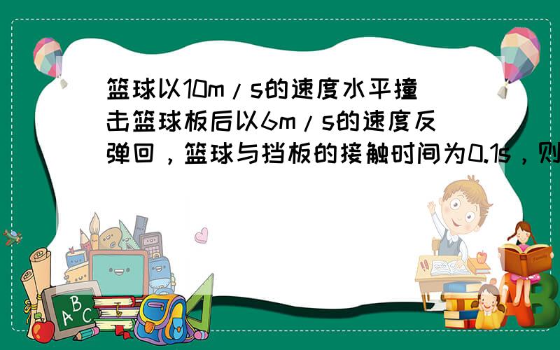 篮球以10m/s的速度水平撞击篮球板后以6m/s的速度反弹回，篮球与挡板的接触时间为0.1s，则篮球在这段时间内的加速度