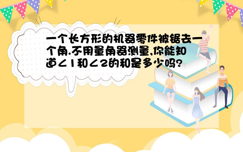 一个长方形的机器零件被锯去一个角.不用量角器测量,你能知道∠1和∠2的和是多少吗?