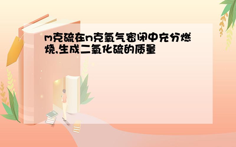 m克硫在n克氧气密闭中充分燃烧,生成二氧化硫的质量