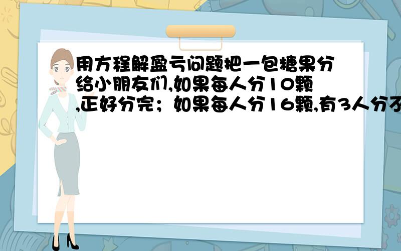 用方程解盈亏问题把一包糖果分给小朋友们,如果每人分10颗,正好分完；如果每人分16颗,有3人分不到,这包糖果有多少颗.