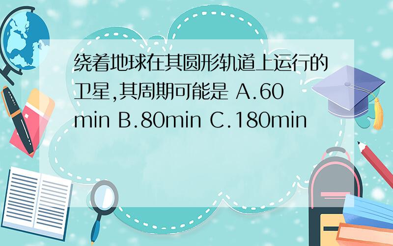 绕着地球在其圆形轨道上运行的卫星,其周期可能是 A.60min B.80min C.180min