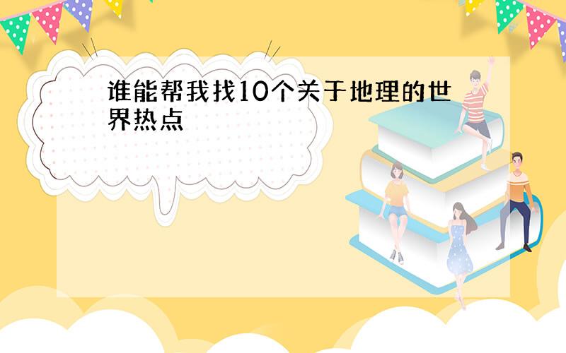 谁能帮我找10个关于地理的世界热点