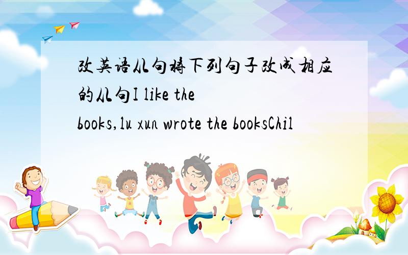 改英语从句将下列句子改成相应的从句I like the books,lu xun wrote the booksChil