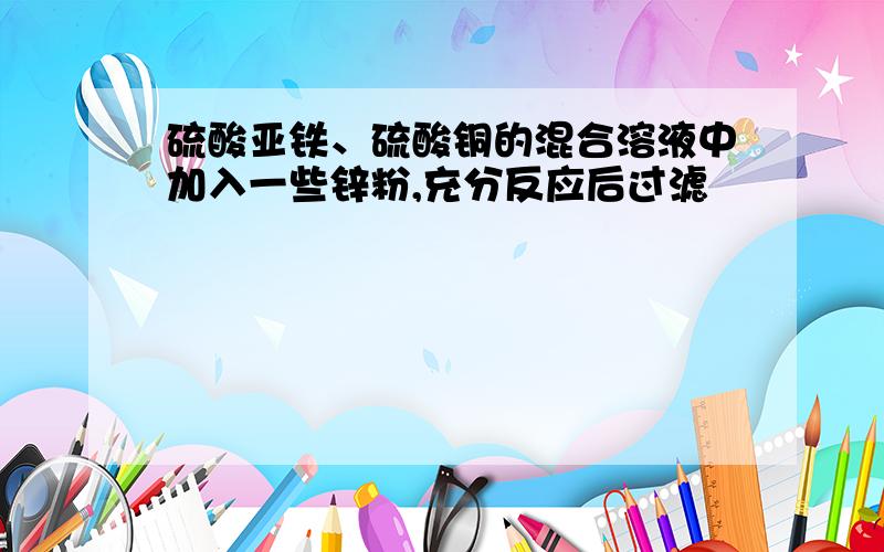 硫酸亚铁、硫酸铜的混合溶液中加入一些锌粉,充分反应后过滤