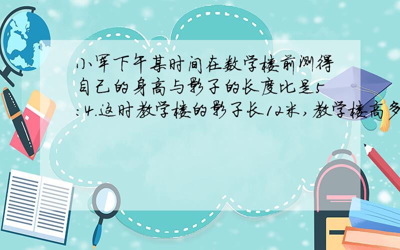 小军下午某时间在数学楼前测得自己的身高与影子的长度比是5:4.这时教学楼的影子长12米,教学楼高多少米