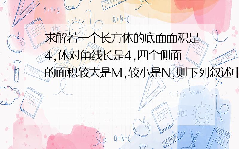 求解若一个长方体的底面面积是4,体对角线长是4,四个侧面的面积较大是M,较小是N,则下列叙述中正确的是(A)M和N都有最