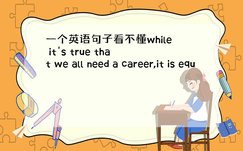 一个英语句子看不懂while it's true that we all need a career,it is equ