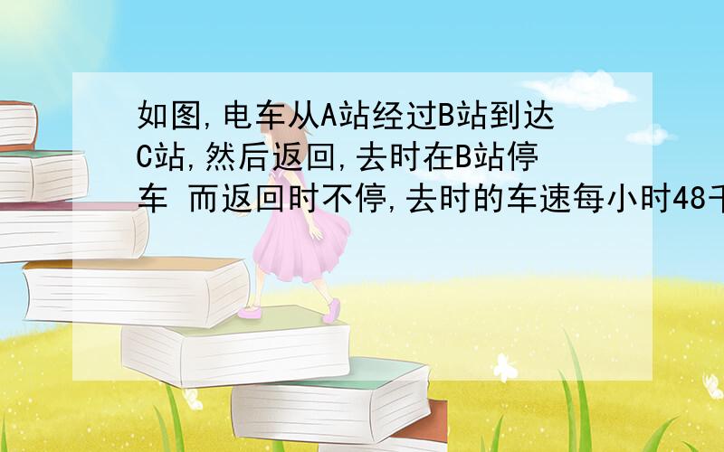 如图,电车从A站经过B站到达C站,然后返回,去时在B站停车 而返回时不停,去时的车速每小时48千米. 