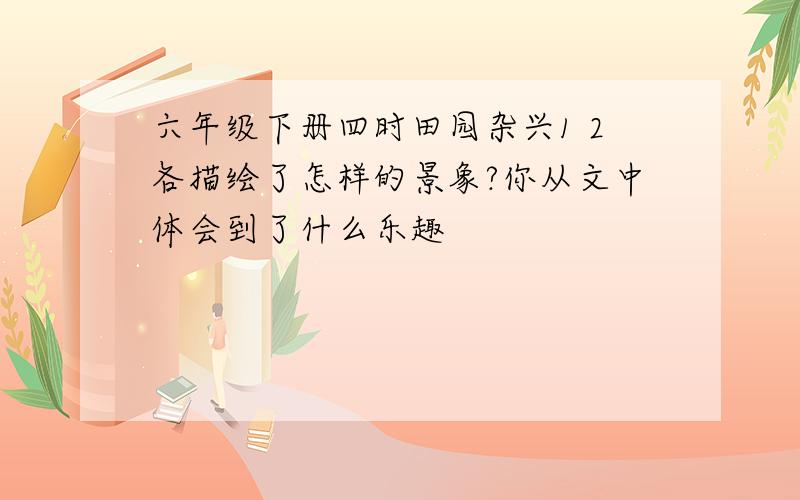 六年级下册四时田园杂兴1 2各描绘了怎样的景象?你从文中体会到了什么乐趣