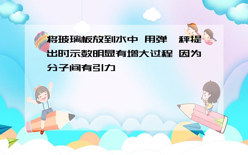 将玻璃板放到水中 用弹簧秤提出时示数明显有增大过程 因为分子间有引力