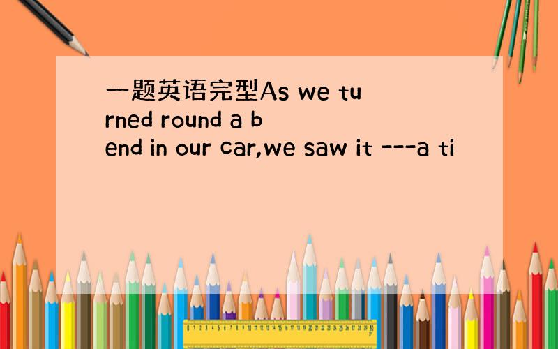 一题英语完型As we turned round a bend in our car,we saw it ---a ti