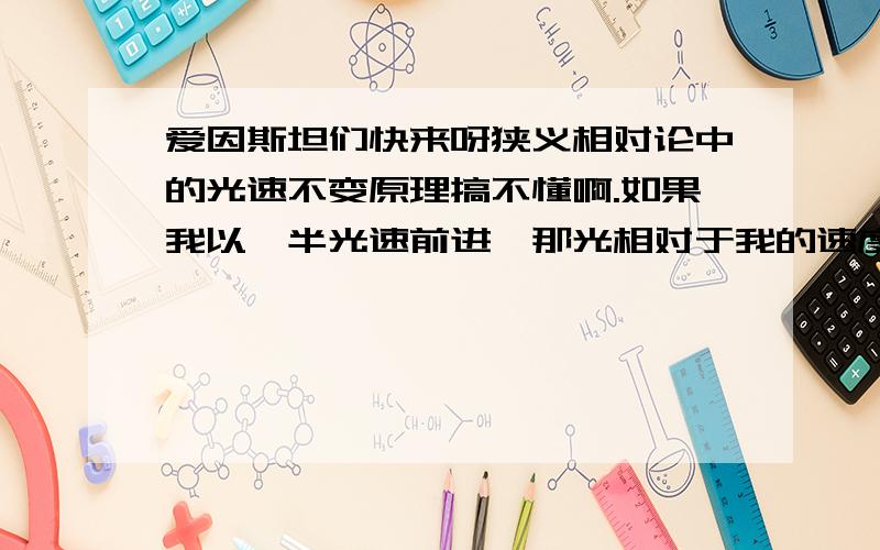 爱因斯坦们快来呀狭义相对论中的光速不变原理搞不懂啊.如果我以一半光速前进,那光相对于我的速度,应该是一半光速啊?为什么还