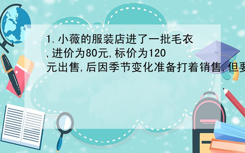 1.小薇的服装店进了一批毛衣,进价为80元,标价为120元出售,后因季节变化准备打着销售,但要求打折销售的