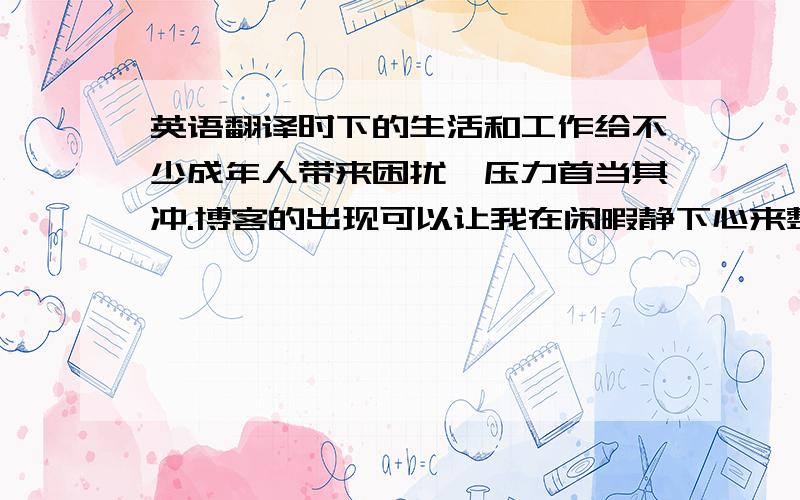 英语翻译时下的生活和工作给不少成年人带来困扰,压力首当其冲.博客的出现可以让我在闲暇静下心来整理自己今天或近期的心情,倾