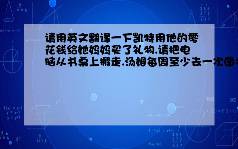 请用英文翻译一下凯特用他的零花钱给她妈妈买了礼物.请把电脑从书桌上搬走.汤姆每周至少去一次图书馆.不要句子翻译器的