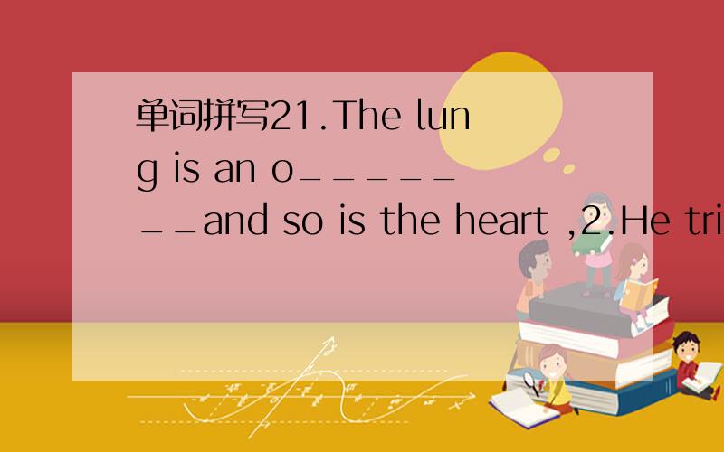 单词拼写21.The lung is an o_______and so is the heart ,2.He trie