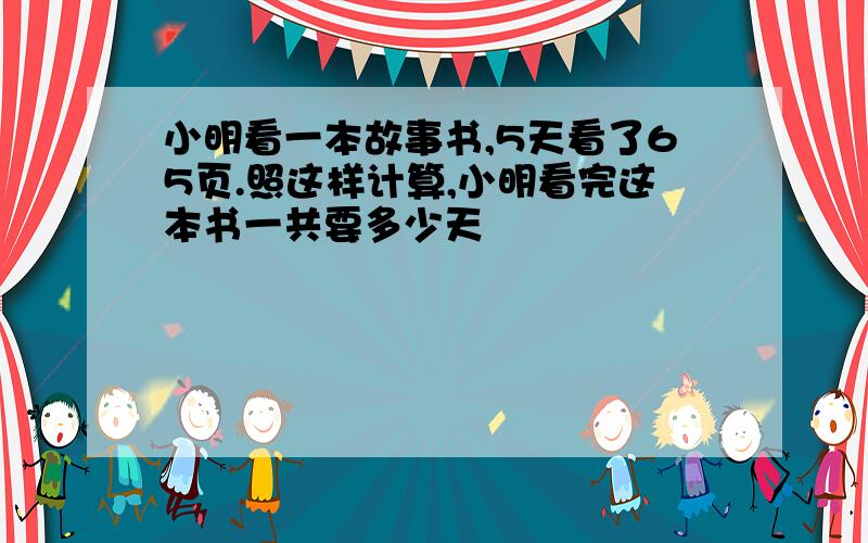 小明看一本故事书,5天看了65页.照这样计算,小明看完这本书一共要多少天