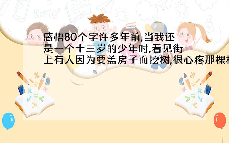 感悟80个字许多年前,当我还是一个十三岁的少年时,看见街上有人因为要盖房子而挖树,很心疼那棵树的死亡,就站在路边呆呆的看