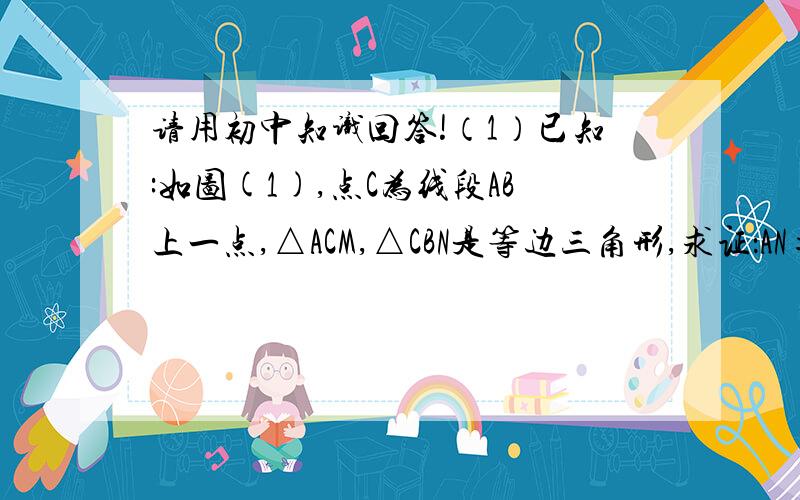 请用初中知识回答!（1）已知:如图(1),点C为线段AB上一点,△ACM,△CBN是等边三角形,求证：AN=BM,这时可