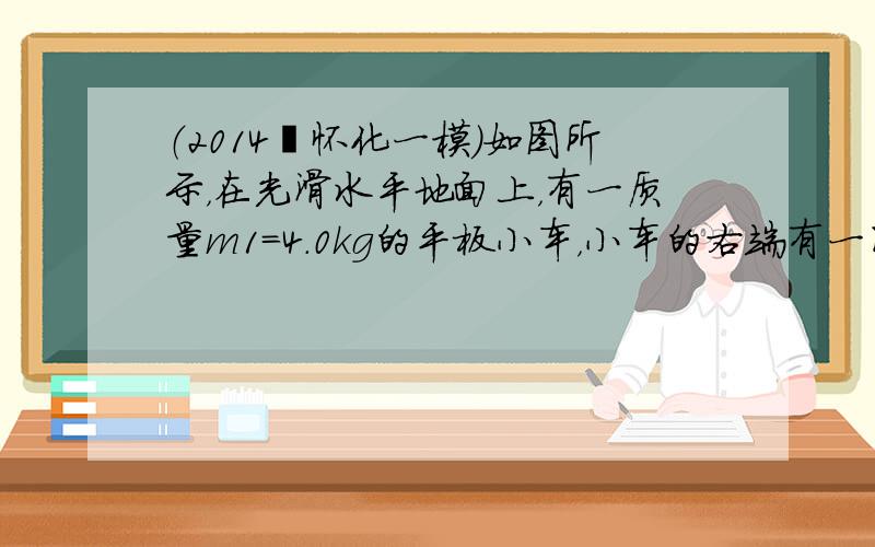 （2014•怀化一模）如图所示，在光滑水平地面上，有一质量m1=4.0kg的平板小车，小车的右端有一固定的竖直挡板，挡板