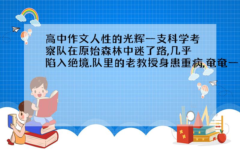 高中作文人性的光辉一支科学考察队在原始森林中迷了路,几乎陷入绝境.队里的老教授身患重病,奄奄一息.他临去世前,拿出一个小