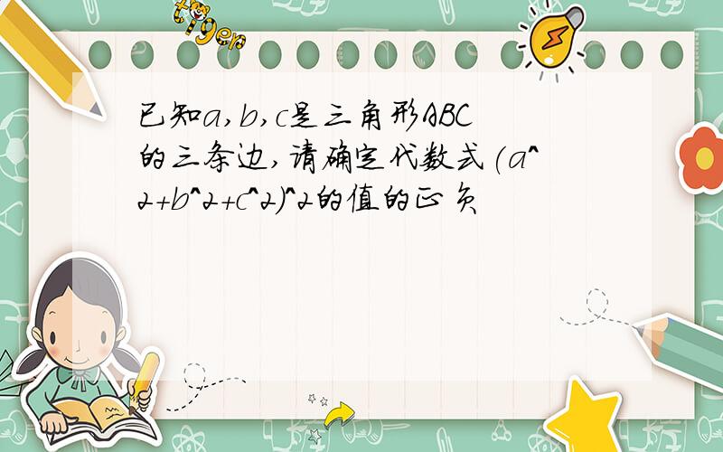 已知a,b,c是三角形ABC的三条边,请确定代数式(a^2+b^2+c^2)^2的值的正负