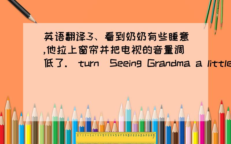 英语翻译3、看到奶奶有些睡意,他拉上窗帘并把电视的音量调低了.(turn)Seeing Grandma a little