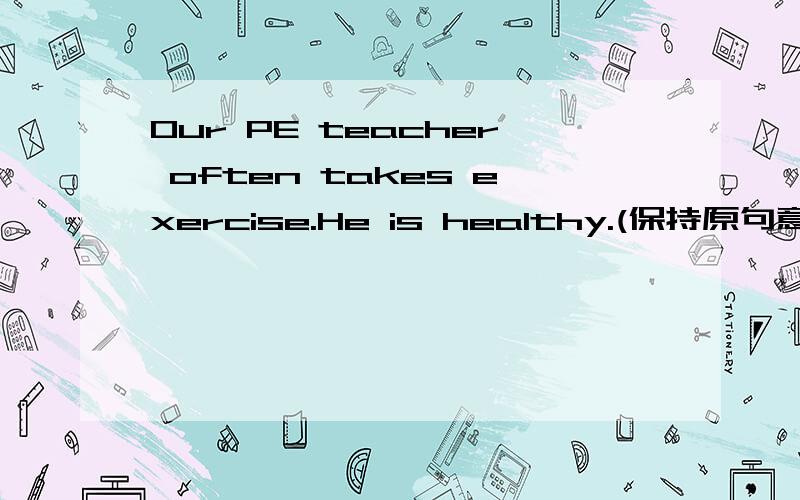 Our PE teacher often takes exercise.He is healthy.(保持原句意思)