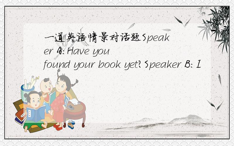 一道英语情景对话题Speaker A:Have you found your book yet?Speaker B:I