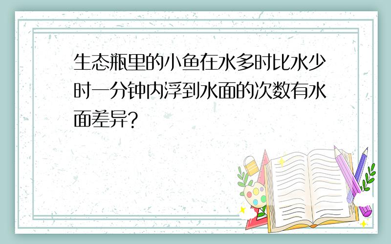 生态瓶里的小鱼在水多时比水少时一分钟内浮到水面的次数有水面差异?