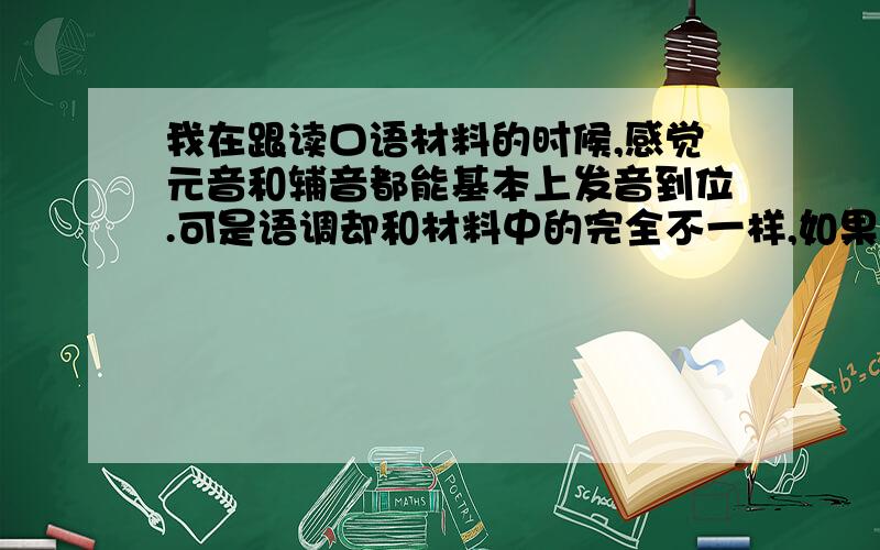 我在跟读口语材料的时候,感觉元音和辅音都能基本上发音到位.可是语调却和材料中的完全不一样,如果脱离口语材料练习的话,就完