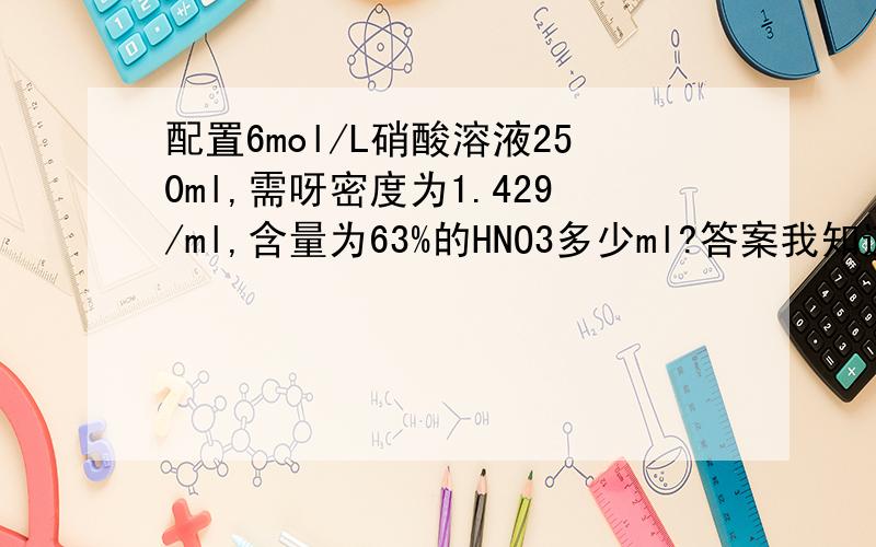 配置6mol/L硝酸溶液250ml,需呀密度为1.429/ml,含量为63%的HNO3多少ml?答案我知道,希望会的高手