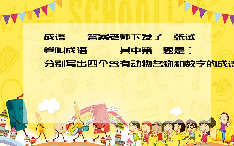 成语荟萃答案老师下发了一张试卷叫成语荟萃,其中第一题是：分别写出四个含有动物名称和数字的成语.求其他题和第一题的答案