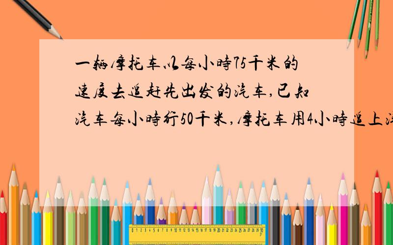 一辆摩托车以每小时75千米的速度去追赶先出发的汽车,已知汽车每小时行50千米,摩托车用4小时追上汽车,问