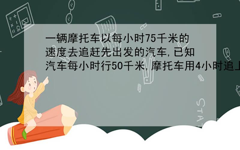 一辆摩托车以每小时75千米的速度去追赶先出发的汽车,已知汽车每小时行50千米,摩托车用4小时追上汽车.问