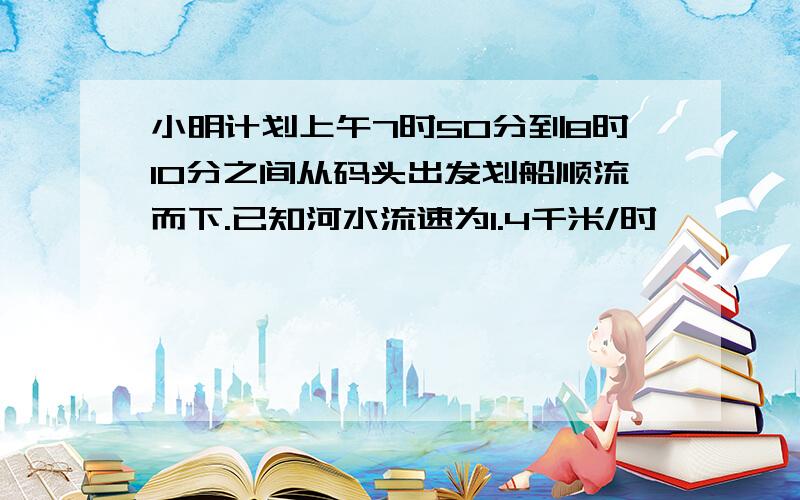 小明计划上午7时50分到8时10分之间从码头出发划船顺流而下.已知河水流速为1.4千米/时,